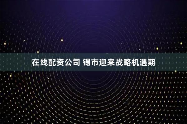 在线配资公司 锡市迎来战略机遇期