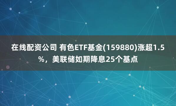 在线配资公司 有色ETF基金(159880)涨超1.5%，美联储如期降息25个基点