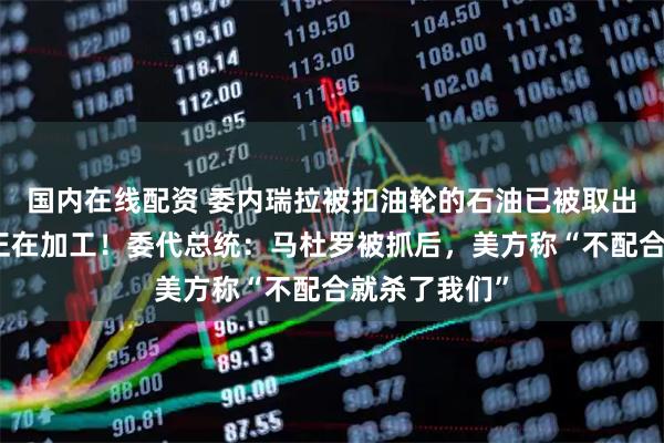 国内在线配资 委内瑞拉被扣油轮的石油已被取出，特朗普：正在加工！委代总统：马杜罗被抓后，美方称“不配合就杀了我们”