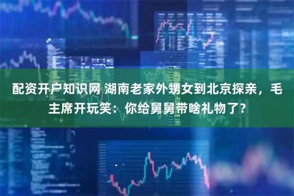 配资开户知识网 湖南老家外甥女到北京探亲，毛主席开玩笑：你给舅舅带啥礼物了？