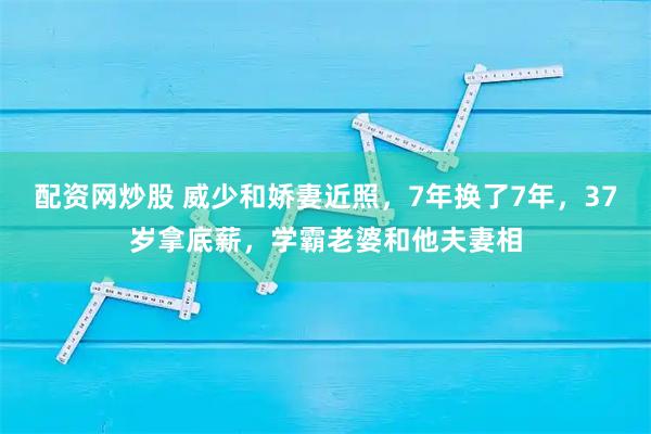 配资网炒股 威少和娇妻近照，7年换了7年，37岁拿底薪，学霸老婆和他夫妻相