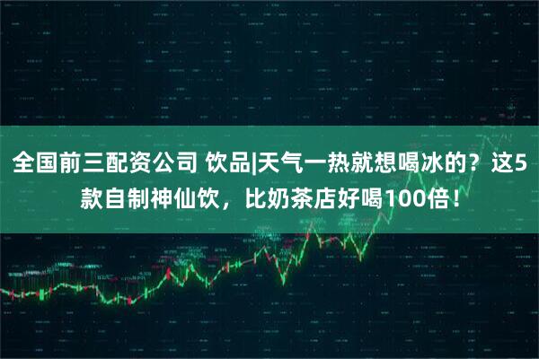 全国前三配资公司 饮品|天气一热就想喝冰的？这5款自制神仙饮，比奶茶店好喝100倍！