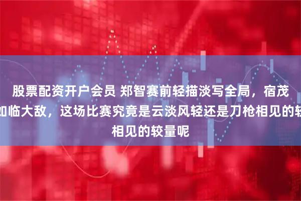 股票配资开户会员 郑智赛前轻描淡写全局，宿茂臻却如临大敌，这场比赛究竟是云淡风轻还是刀枪相见的较量呢