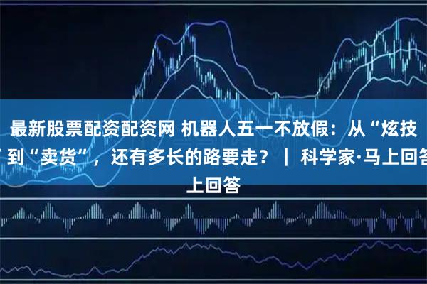 最新股票配资配资网 机器人五一不放假：从“炫技”到“卖货”，还有多长的路要走？｜ 科学家·马上回答