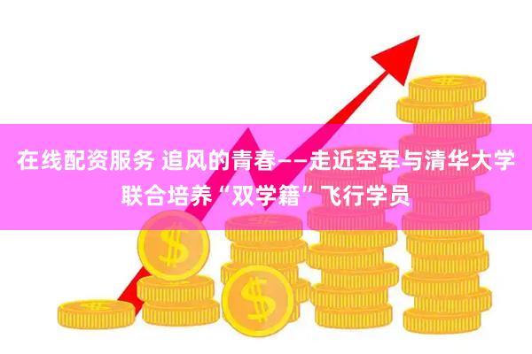 在线配资服务 追风的青春——走近空军与清华大学联合培养“双学籍”飞行学员