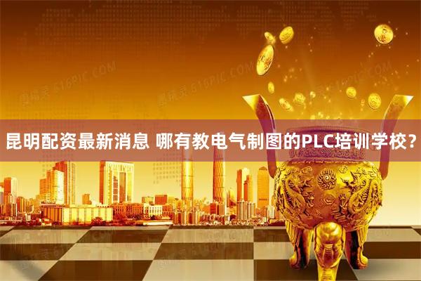 昆明配资最新消息 哪有教电气制图的PLC培训学校？