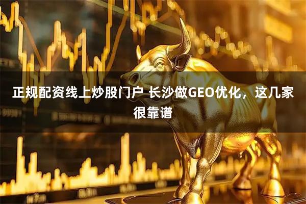 正规配资线上炒股门户 长沙做GEO优化，这几家很靠谱
